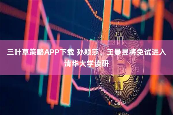 三叶草策略APP下载 孙颖莎、王曼昱将免试进入清华大学读研