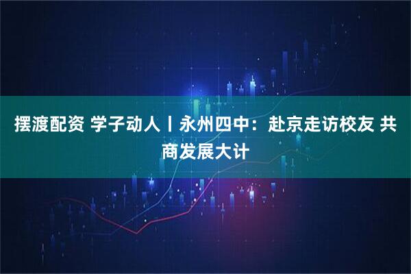 摆渡配资 学子动人丨永州四中：赴京走访校友 共商发展大计