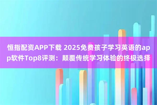 恒指配资APP下载 2025免费孩子学习英语的app软件Top8评测：颠覆传统学习体验的终极选择