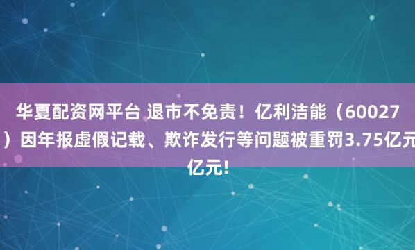 华夏配资网平台 退市不免责！亿利洁能（600277）因年报虚假记载、欺诈发行等问题被重罚3.75亿元!