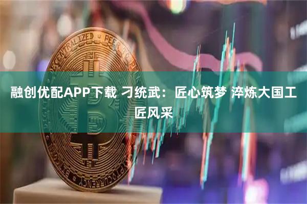 融创优配APP下载 刁统武：匠心筑梦 淬炼大国工匠风采