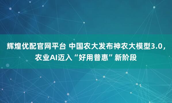 辉煌优配官网平台 中国农大发布神农大模型3.0，农业AI迈入“好用普惠”新阶段