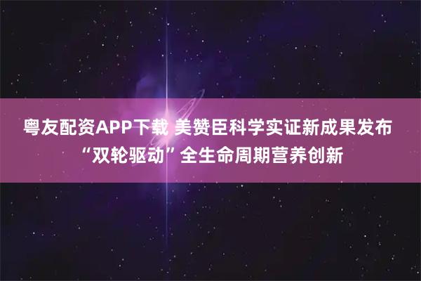 粤友配资APP下载 美赞臣科学实证新成果发布 “双轮驱动”全生命周期营养创新