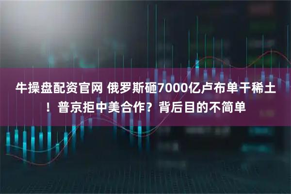 牛操盘配资官网 俄罗斯砸7000亿卢布单干稀土！普京拒中美合作？背后目的不简单