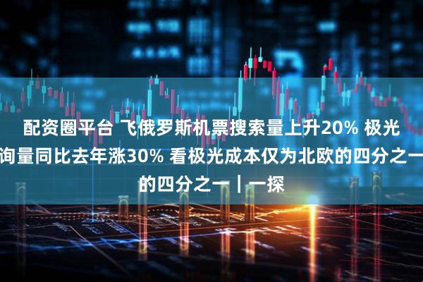 配资圈平台 飞俄罗斯机票搜索量上升20% 极光线路咨询量同比去年涨30% 看极光成本仅为北欧的四分之一｜一探