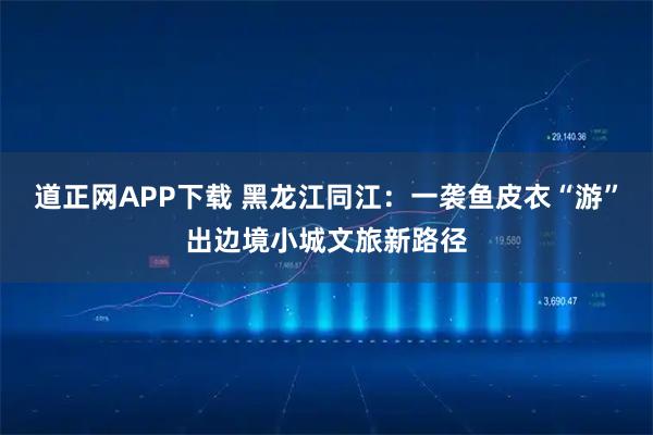道正网APP下载 黑龙江同江：一袭鱼皮衣“游”出边境小城文旅新路径