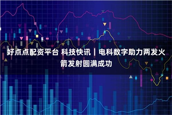好点点配资平台 科技快讯｜电科数字助力两发火箭发射圆满成功