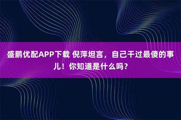 盛鹏优配APP下载 倪萍坦言，自己干过最傻的事儿！你知道是什么吗？