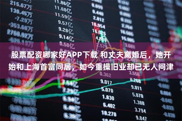 股票配资哪家好APP下载 和丈夫离婚后，她开始和上海首富同居，如今重操旧业却已无人问津