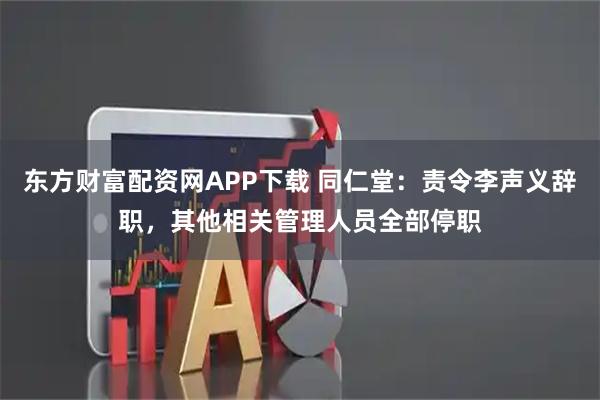 东方财富配资网APP下载 同仁堂：责令李声义辞职，其他相关管理人员全部停职