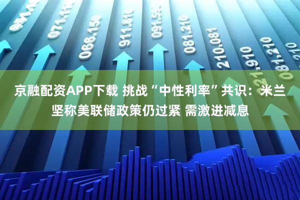 京融配资APP下载 挑战“中性利率”共识：米兰坚称美联储政策仍过紧 需激进减息