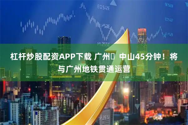 杠杆炒股配资APP下载 广州⇋中山45分钟！将与广州地铁贯通运营