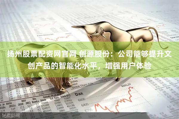 扬州股票配资网官网 创源股份：公司能够提升文创产品的智能化水平，增强用户体验
