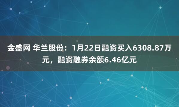 金盛网 华兰股份：1月22日融资买入6308.87万元，融资融券余额6.46亿元