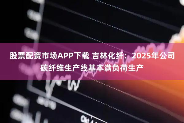 股票配资市场APP下载 吉林化纤：2025年公司碳纤维生产线基本满负荷生产