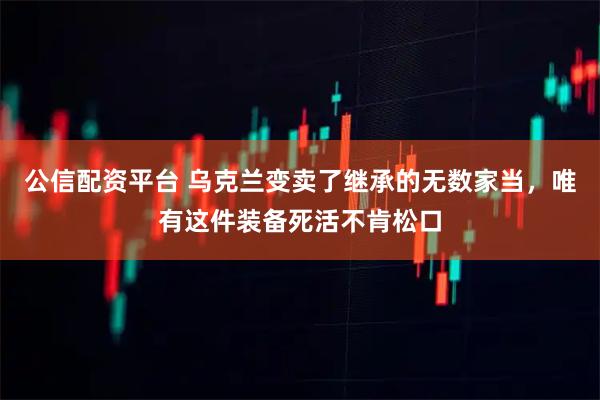 公信配资平台 乌克兰变卖了继承的无数家当，唯有这件装备死活不肯松口