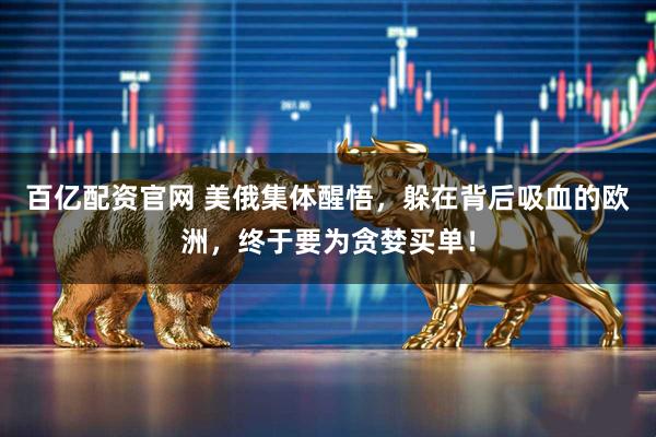 百亿配资官网 美俄集体醒悟，躲在背后吸血的欧洲，终于要为贪婪买单！