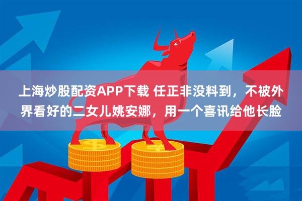 上海炒股配资APP下载 任正非没料到，不被外界看好的二女儿姚安娜，用一个喜讯给他长脸