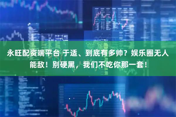 永旺配资端平台 于适、到底有多帅？娱乐圈无人能敌！别硬黑，我们不吃你那一套！