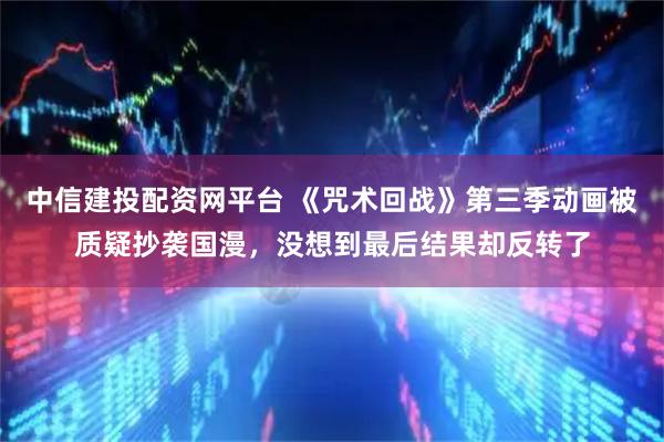 中信建投配资网平台 《咒术回战》第三季动画被质疑抄袭国漫，没想到最后结果却反转了