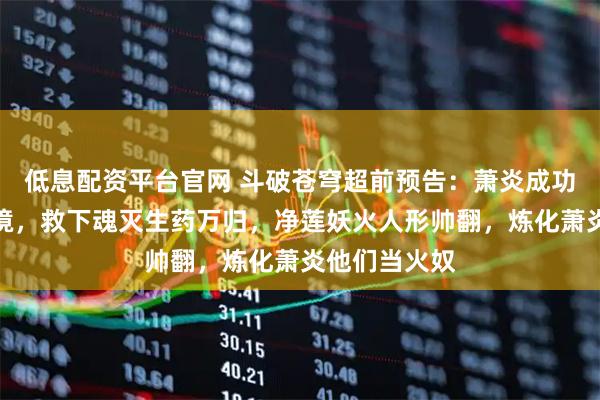 低息配资平台官网 斗破苍穹超前预告：萧炎成功破除梦魇幻境，救下魂灭生药万归，净莲妖火人形帅翻，炼化萧炎他们当火奴