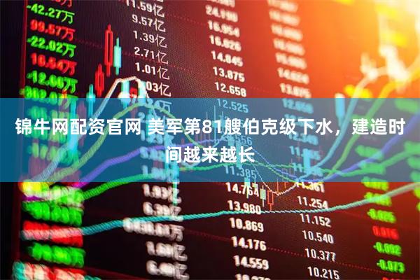 锦牛网配资官网 美军第81艘伯克级下水，建造时间越来越长