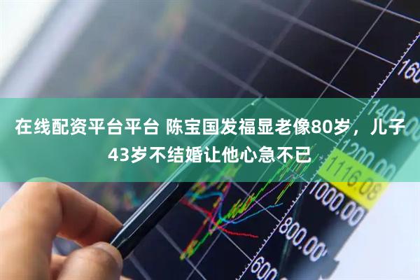 在线配资平台平台 陈宝国发福显老像80岁，儿子43岁不结婚让他心急不已