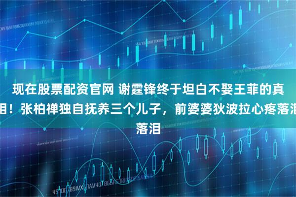 现在股票配资官网 谢霆锋终于坦白不娶王菲的真相！张柏禅独自抚养三个儿子，前婆婆狄波拉心疼落泪