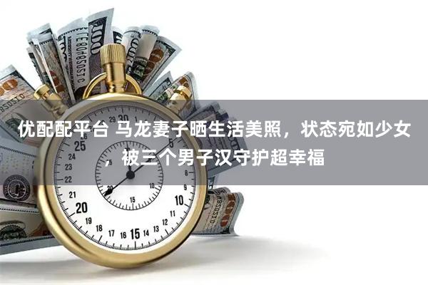优配配平台 马龙妻子晒生活美照,状态宛如少女,被三个男子汉守护超幸福
