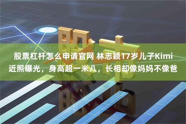 股票杠杆怎么申请官网 林志颖17岁儿子Kimi近照曝光,身高超一米八,长相却像妈妈不像爸