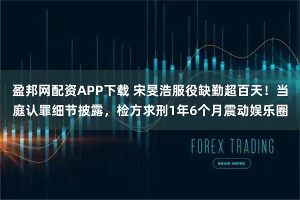 盈邦网配资APP下载 宋旻浩服役缺勤超百天!当庭认罪细节披露,检方求刑1年6个月震动娱乐圈