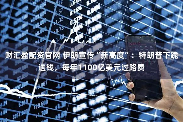 财汇盈配资官网 伊朗宣传“新高度”：特朗普下跪送钱，每年1100亿美元过路费